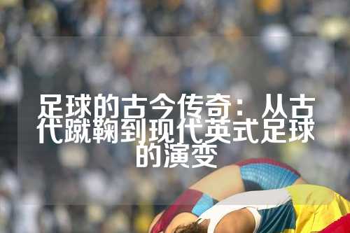 足球的古今传奇：从古代蹴鞠到现代英式足球的演变