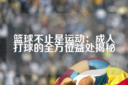 篮球不止是运动：成人打球的全方位益处揭秘