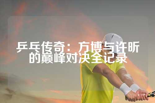 乒乓传奇：方博与许昕的巅峰对决全记录