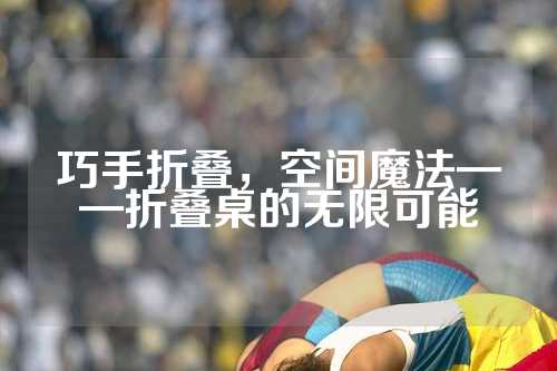 巧手折叠，空间魔法——折叠桌的无限可能