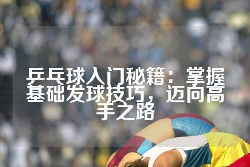 乒乓球入门秘籍：掌握基础发球技巧，迈向高手之路