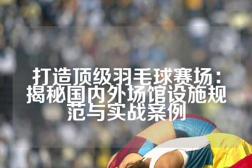 打造顶级羽毛球赛场：揭秘国内外场馆设施规范与实战案例