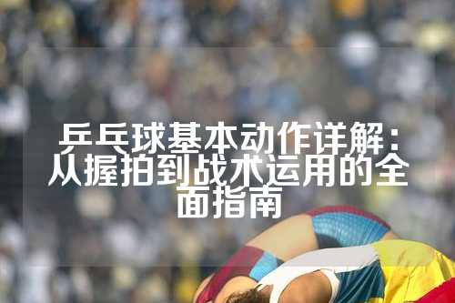 乒乓球基本动作详解：从握拍到战术运用的全面指南