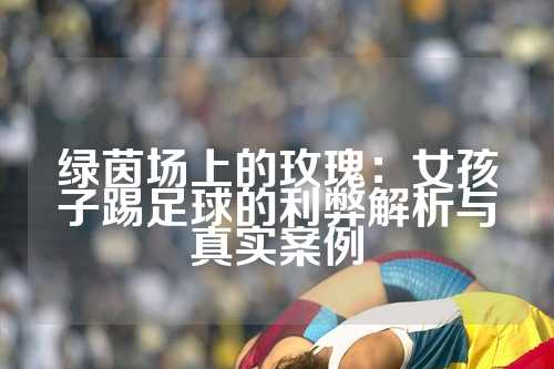 绿茵场上的玫瑰：女孩子踢足球的利弊解析与真实案例