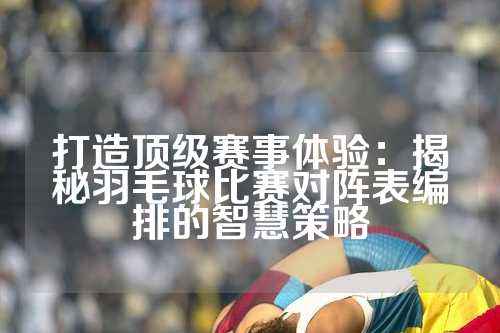 打造顶级赛事体验：揭秘羽毛球比赛对阵表编排的智慧策略