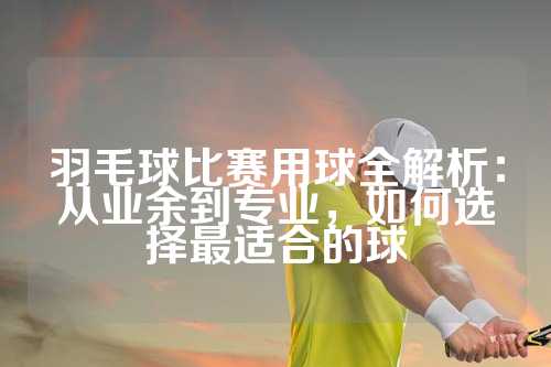 羽毛球比赛用球全解析：从业余到专业，如何选择最适合的球