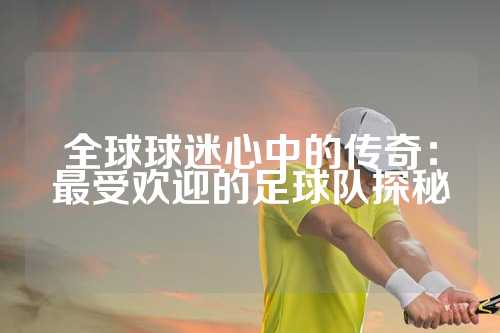 全球球迷心中的传奇：最受欢迎的足球队探秘