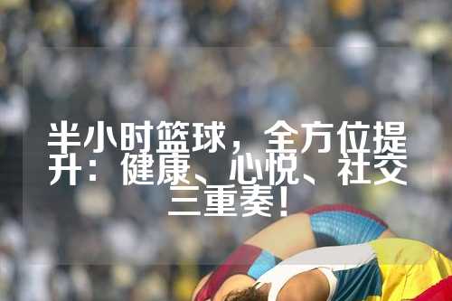 半小时篮球，全方位提升：健康、心悦、社交三重奏！