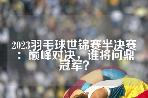 2023羽毛球世锦赛半决赛：巅峰对决，谁将问鼎冠军？