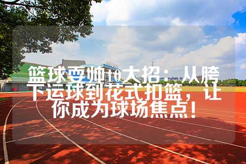 篮球耍帅10大招：从胯下运球到花式扣篮，让你成为球场焦点！