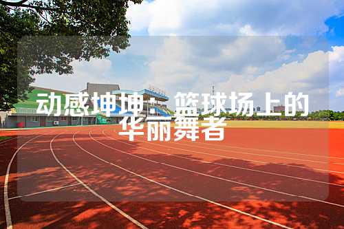 动感坤坤：篮球场上的华丽舞者