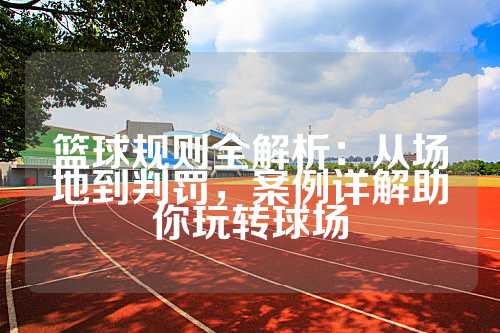 篮球规则全解析：从场地到判罚，案例详解助你玩转球场