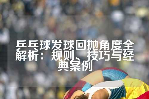 乒乓球发球回抛角度全解析：规则、技巧与经典案例