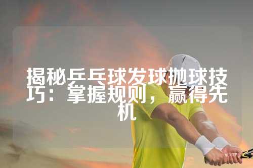 揭秘乒乓球发球抛球技巧：掌握规则，赢得先机