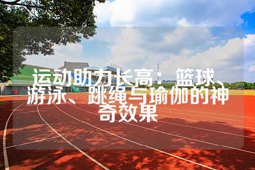 运动助力长高：篮球、游泳、跳绳与瑜伽的神奇效果