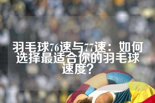 羽毛球76速与77速：如何选择最适合你的羽毛球速度？
