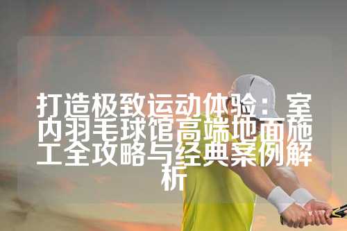 打造极致运动体验：室内羽毛球馆高端地面施工全攻略与经典案例解析