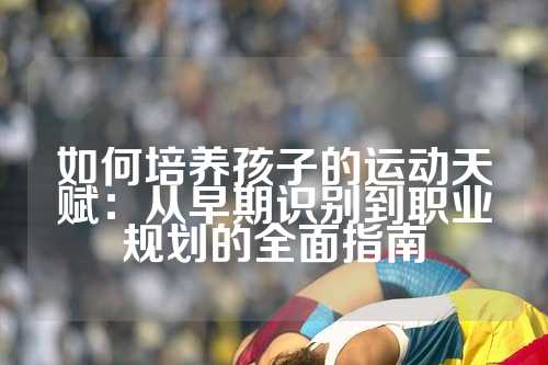 如何培养孩子的运动天赋：从早期识别到职业规划的全面指南