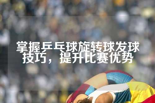 掌握乒乓球旋转球发球技巧，提升比赛优势