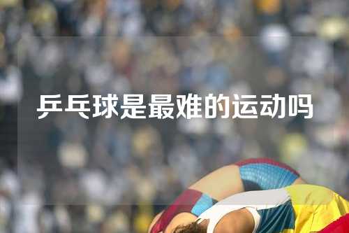 乒乓球是最难的运动吗