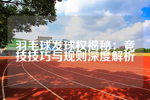羽毛球发球权揭秘：竞技技巧与规则深度解析