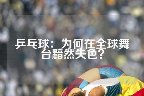 乒乓球：为何在全球舞台黯然失色？