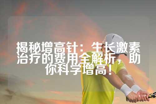 揭秘增高针：生长激素治疗的费用全解析，助你科学增高！
