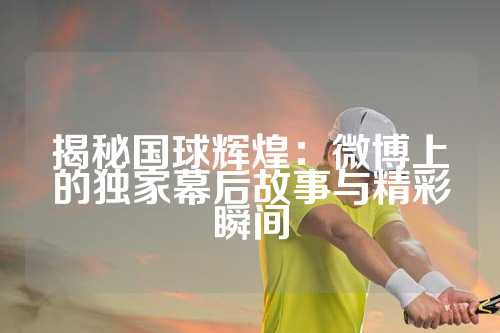 揭秘国球辉煌：微博上的独家幕后故事与精彩瞬间