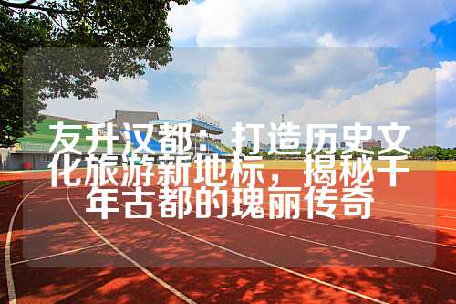 友升汉都：打造历史文化旅游新地标，揭秘千年古都的瑰丽传奇