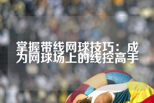 掌握带线网球技巧：成为网球场上的线控高手