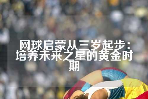 网球启蒙从三岁起步：培养未来之星的黄金时期