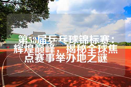 第58届乒乓球锦标赛：辉煌巅峰，揭秘全球焦点赛事举办地之谜