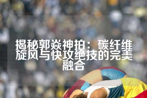 揭秘郭焱神拍：碳纤维旋风与快攻绝技的完美融合