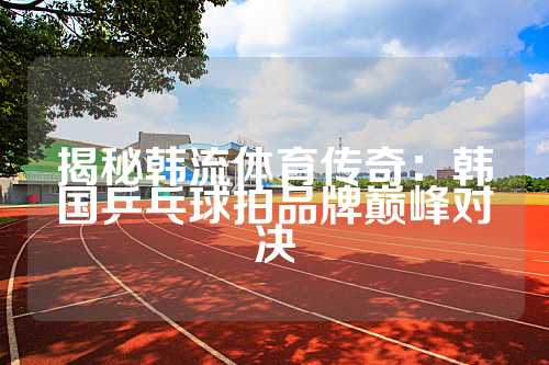 揭秘韩流体育传奇：韩国乒乓球拍品牌巅峰对决
