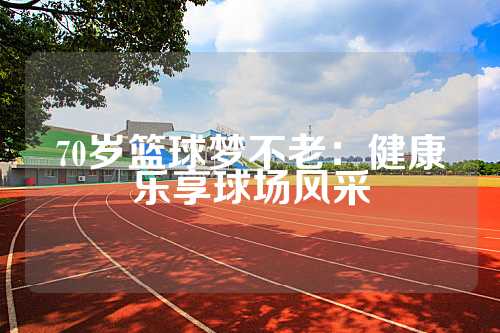 70岁篮球梦不老：健康乐享球场风采
