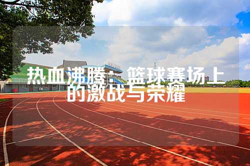 热血沸腾：篮球赛场上的激战与荣耀