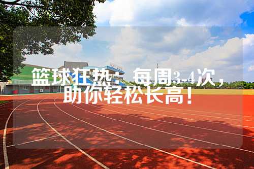 篮球狂热：每周3-4次，助你轻松长高！