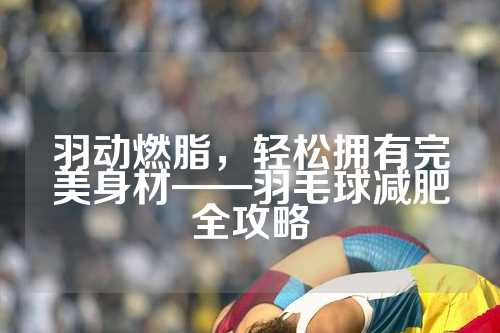 羽动燃脂，轻松拥有完美身材——羽毛球减肥全攻略