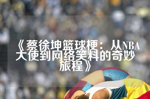 《蔡徐坤篮球梗：从NBA大使到网络笑料的奇妙旅程》