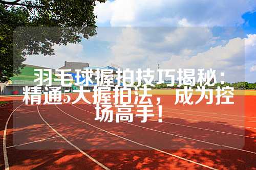 羽毛球握拍技巧揭秘：精通5大握拍法，成为控场高手！