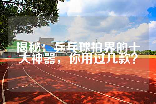 揭秘：乒乓球拍界的十大神器，你用过几款？