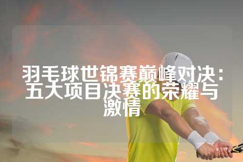 羽毛球世锦赛巅峰对决：五大项目决赛的荣耀与激情