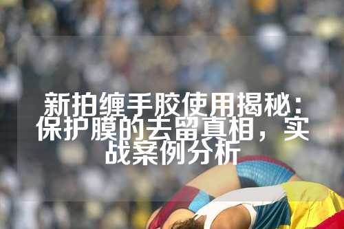 新拍缠手胶使用揭秘：保护膜的去留真相，实战案例分析
