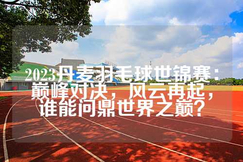 2023丹麦羽毛球世锦赛：巅峰对决，风云再起，谁能问鼎世界之巅？