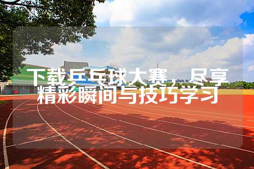下载乒乓球大赛，尽享精彩瞬间与技巧学习