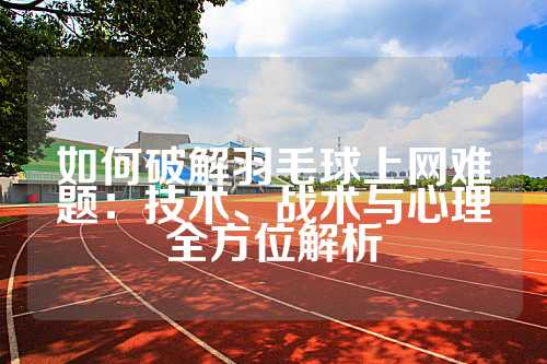 如何破解羽毛球上网难题：技术、战术与心理全方位解析