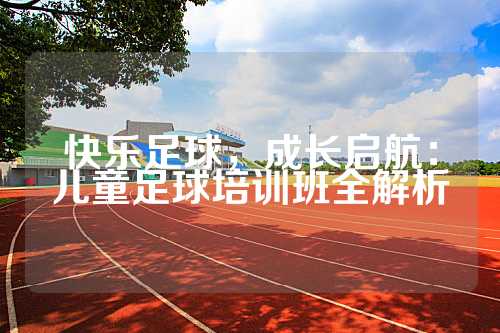 快乐足球，成长启航：儿童足球培训班全解析