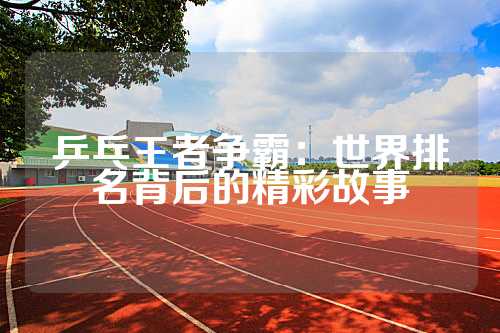 乒乓王者争霸：世界排名背后的精彩故事